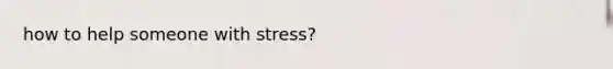 how to help someone with stress?