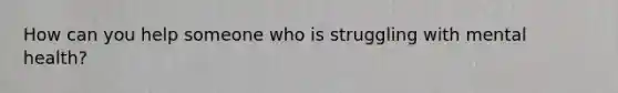 How can you help someone who is struggling with mental health?