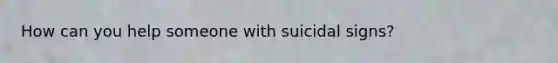 How can you help someone with suicidal signs?