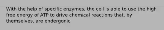 With the help of specific enzymes, the cell is able to use the high free energy of ATP to drive chemical reactions that, by themselves, are endergonic