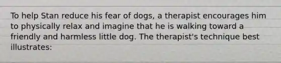 To help Stan reduce his fear of dogs, a therapist encourages him to physically relax and imagine that he is walking toward a friendly and harmless little dog. The therapist's technique best illustrates: