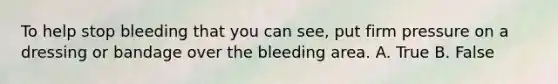 To help stop bleeding that you can see, put firm pressure on a dressing or bandage over the bleeding area. A. True B. False