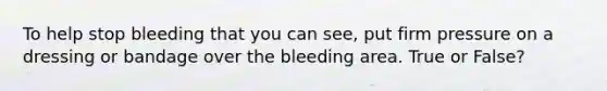 To help stop bleeding that you can see, put firm pressure on a dressing or bandage over the bleeding area. True or False?