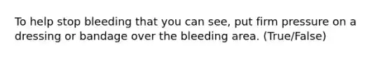 To help stop bleeding that you can see, put firm pressure on a dressing or bandage over the bleeding area. (True/False)