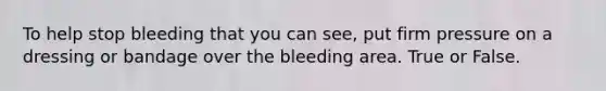 To help stop bleeding that you can see, put firm pressure on a dressing or bandage over the bleeding area. True or False.