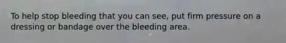 To help stop bleeding that you can see, put firm pressure on a dressing or bandage over the bleeding area.