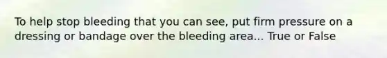 To help stop bleeding that you can see, put firm pressure on a dressing or bandage over the bleeding area... True or False