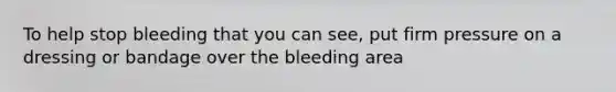 To help stop bleeding that you can see, put firm pressure on a dressing or bandage over the bleeding area