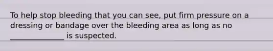 To help stop bleeding that you can see, put firm pressure on a dressing or bandage over the bleeding area as long as no ______________ is suspected.