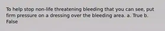 To help stop non-life threatening bleeding that you can see, put firm pressure on a dressing over the bleeding area. a. True b. False