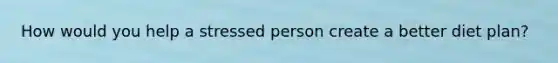 How would you help a stressed person create a better diet plan?