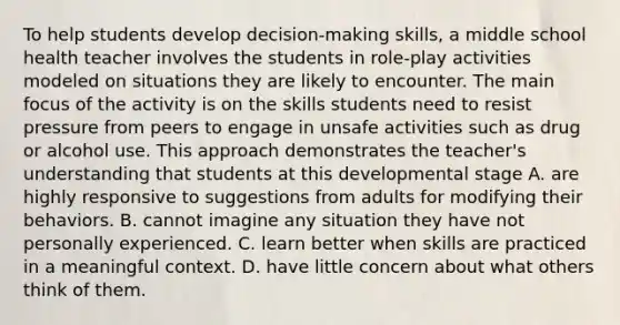 To help students develop decision-making skills, a middle school health teacher involves the students in role-play activities modeled on situations they are likely to encounter. The main focus of the activity is on the skills students need to resist pressure from peers to engage in unsafe activities such as drug or alcohol use. This approach demonstrates the teacher's understanding that students at this developmental stage A. are highly responsive to suggestions from adults for modifying their behaviors. B. cannot imagine any situation they have not personally experienced. C. learn better when skills are practiced in a meaningful context. D. have little concern about what others think of them.