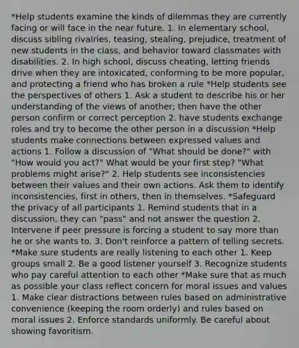 *Help students examine the kinds of dilemmas they are currently facing or will face in the near future. 1. In elementary school, discuss sibling rivalries, teasing, stealing, prejudice, treatment of new students in the class, and behavior toward classmates with disabilities. 2. In high school, discuss cheating, letting friends drive when they are intoxicated, conforming to be more popular, and protecting a friend who has broken a rule *Help students see the perspectives of others 1. Ask a student to describe his or her understanding of the views of another; then have the other person confirm or correct perception 2. have students exchange roles and try to become the other person in a discussion *Help students make connections between expressed values and actions 1. Follow a discussion of "What should be done?" with "How would you act?" What would be your first step? "What problems might arise?" 2. Help students see inconsistencies between their values and their own actions. Ask them to identify inconsistencies, first in others, then in themselves. *Safeguard the privacy of all participants 1. Remind students that in a discussion, they can "pass" and not answer the question 2. Intervene if peer pressure is forcing a student to say more than he or she wants to. 3. Don't reinforce a pattern of telling secrets. *Make sure students are really listening to each other 1. Keep groups small 2. Be a good listener yourself 3. Recognize students who pay careful attention to each other *Make sure that as much as possible your class reflect concern for moral issues and values 1. Make clear distractions between rules based on administrative convenience (keeping the room orderly) and rules based on moral issues 2. Enforce standards uniformly. Be careful about showing favoritism.