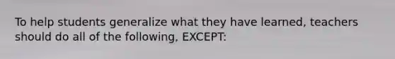 To help students generalize what they have learned, teachers should do all of the following, EXCEPT: