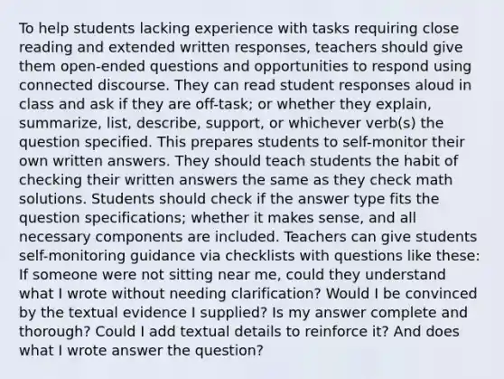 To help students lacking experience with tasks requiring close reading and extended written responses, teachers should give them open-ended questions and opportunities to respond using connected discourse. They can read student responses aloud in class and ask if they are off-task; or whether they explain, summarize, list, describe, support, or whichever verb(s) the question specified. This prepares students to self-monitor their own written answers. They should teach students the habit of checking their written answers the same as they check math solutions. Students should check if the answer type fits the question specifications; whether it makes sense, and all necessary components are included. Teachers can give students self-monitoring guidance via checklists with questions like these: If someone were not sitting near me, could they understand what I wrote without needing clarification? Would I be convinced by the textual evidence I supplied? Is my answer complete and thorough? Could I add textual details to reinforce it? And does what I wrote answer the question?