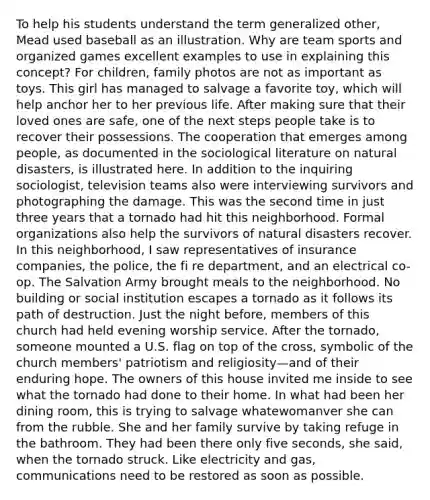 To help his students understand the term generalized other, Mead used baseball as an illustration. Why are team sports and organized games excellent examples to use in explaining this concept? For children, family photos are not as important as toys. This girl has managed to salvage a favorite toy, which will help anchor her to her previous life. After making sure that their loved ones are safe, one of the next steps people take is to recover their possessions. The cooperation that emerges among people, as documented in the sociological literature on natural disasters, is illustrated here. In addition to the inquiring sociologist, television teams also were interviewing survivors and photographing the damage. This was the second time in just three years that a tornado had hit this neighborhood. Formal organizations also help the survivors of natural disasters recover. In this neighborhood, I saw representatives of insurance companies, the police, the fi re department, and an electrical co-op. The Salvation Army brought meals to the neighborhood. No building or social institution escapes a tornado as it follows its path of destruction. Just the night before, members of this church had held evening worship service. After the tornado, someone mounted a U.S. flag on top of the cross, symbolic of the church members' patriotism and religiosity—and of their enduring hope. The owners of this house invited me inside to see what the tornado had done to their home. In what had been her dining room, this is trying to salvage whatewomanver she can from the rubble. She and her family survive by taking refuge in the bathroom. They had been there only five seconds, she said, when the tornado struck. Like electricity and gas, communications need to be restored as soon as possible.