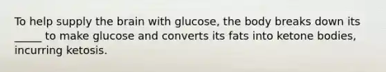 To help supply <a href='https://www.questionai.com/knowledge/kLMtJeqKp6-the-brain' class='anchor-knowledge'>the brain</a> with glucose, the body breaks down its _____ to make glucose and converts its fats into <a href='https://www.questionai.com/knowledge/kR9thwvAYz-ketone-bodies' class='anchor-knowledge'>ketone bodies</a>, incurring ketosis.