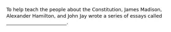 To help teach the people about the Constitution, James Madison, Alexander Hamilton, and John Jay wrote a series of essays called _________________________.