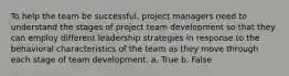 To help the team be successful, project managers need to understand the stages of project team development so that they can employ different leadership strategies in response to the behavioral characteristics of the team as they move through each stage of team development. a. True b. False