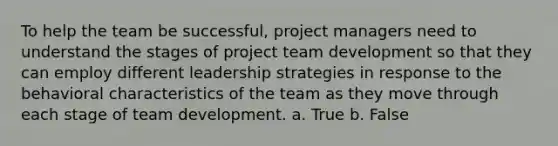 To help the team be successful, project managers need to understand the stages of project team development so that they can employ different leadership strategies in response to the behavioral characteristics of the team as they move through each stage of team development. a. True b. False