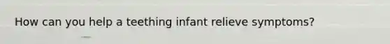 How can you help a teething infant relieve symptoms?