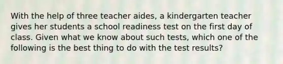 With the help of three teacher aides, a kindergarten teacher gives her students a school readiness test on the first day of class. Given what we know about such tests, which one of the following is the best thing to do with the test results?