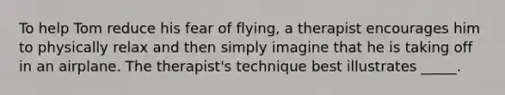 To help Tom reduce his fear of flying, a therapist encourages him to physically relax and then simply imagine that he is taking off in an airplane. The therapist's technique best illustrates _____.