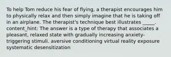 To help Tom reduce his fear of flying, a therapist encourages him to physically relax and then simply imagine that he is taking off in an airplane. The therapist's technique best illustrates _____. content_hint: The answer is a type of therapy that associates a pleasant, relaxed state with gradually increasing anxiety-triggering stimuli. aversive conditioning virtual reality exposure systematic desensitization