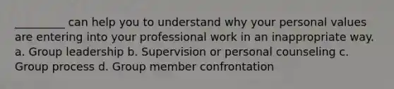 _________ can help you to understand why your personal values are entering into your professional work in an inappropriate way. a. Group leadership b. Supervision or personal counseling c. Group process d. Group member confrontation