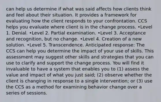 can help us determine if what was said affects how clients think and feel about their situation. It provides a framework for evaluating how the client responds to your confrontation. CCS helps you evaluate where client is in the change process. •Level 1. Denial. •Level 2. Partial examination. •Level 3. Acceptance and recognition, but no change. •Level 4. Creation of a new solution. •Level 5. Transcendence. Anticipated response: The CCS can help you determine the impact of your use of skills. This assessment may suggest other skills and strategies that you can use to clarify and support the change process. You will find it invaluable to have a system that enables you to (1) assess the value and impact of what you just said; (2) observe whether the client is changing in response to a single intervention; or (3) use the CCS as a method for examining behavior change over a series of sessions.