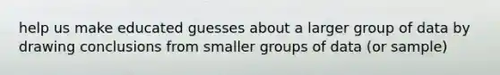 help us make educated guesses about a larger group of data by drawing conclusions from smaller groups of data (or sample)