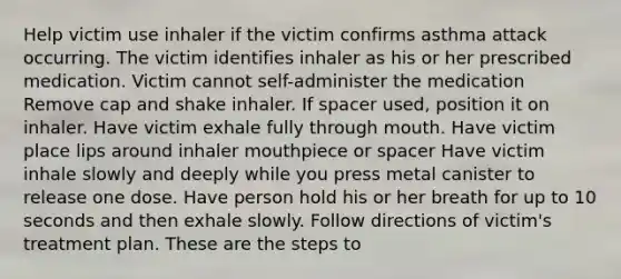 Help victim use inhaler if the victim confirms asthma attack occurring. The victim identifies inhaler as his or her prescribed medication. Victim cannot self-administer the medication Remove cap and shake inhaler. If spacer used, position it on inhaler. Have victim exhale fully through mouth. Have victim place lips around inhaler mouthpiece or spacer Have victim inhale slowly and deeply while you press metal canister to release one dose. Have person hold his or her breath for up to 10 seconds and then exhale slowly. Follow directions of victim's treatment plan. These are the steps to