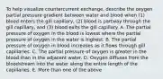 To help visualize countercurrent exchange, describe the oxygen partial pressure gradient between water and blood when (1) blood enters the gill capillary, (2) blood is partway through the gill capillary, and (3) blood exits the gill capillary. A. The partial pressure of oxygen in the blood is lowest where the partial pressure of oxygen in the water is highest. B. The partial pressure of oxygen in blood increases as it flows through gill capillaries. C. The partial pressure of oxygen is greater in the blood than in the adjacent water. D. Oxygen diffuses from the bloodstream into the water along the entire length of the capillaries. E. More than one of the above