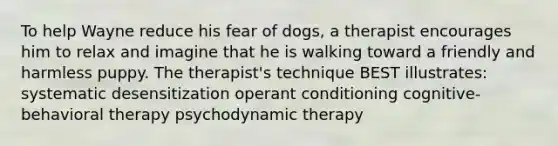 To help Wayne reduce his fear of dogs, a therapist encourages him to relax and imagine that he is walking toward a friendly and harmless puppy. The therapist's technique BEST illustrates: systematic desensitization operant conditioning cognitive-behavioral therapy psychodynamic therapy