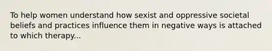 To help women understand how sexist and oppressive societal beliefs and practices influence them in negative ways is attached to which therapy...