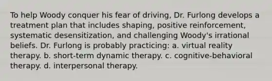 To help Woody conquer his fear of driving, Dr. Furlong develops a treatment plan that includes shaping, positive reinforcement, systematic desensitization, and challenging Woody's irrational beliefs. Dr. Furlong is probably practicing: a. virtual reality therapy. b. short-term dynamic therapy. c. cognitive-behavioral therapy. d. interpersonal therapy.