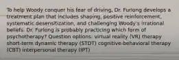 To help Woody conquer his fear of driving, Dr. Furlong develops a treatment plan that includes shaping, positive reinforcement, systematic desensitization, and challenging Woody's irrational beliefs. Dr. Furlong is probably practicing which form of psychotherapy? Question options: virtual reality (VR) therapy short-term dynamic therapy (STDT) cognitive-behavioral therapy (CBT) interpersonal therapy (IPT)