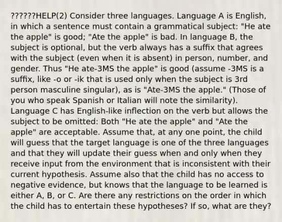 ??????HELP(2) Consider three languages. Language A is English, in which a sentence must contain a grammatical subject: "He ate the apple" is good; "Ate the apple" is bad. In language B, the subject is optional, but the verb always has a sufﬁx that agrees with the subject (even when it is absent) in person, number, and gender. Thus "He ate-3MS the apple" is good (assume -3MS is a sufﬁx, like -o or -ik that is used only when the subject is 3rd person masculine singular), as is "Ate-3MS the apple." (Those of you who speak Spanish or Italian will note the similarity). Language C has English-like inﬂection on the verb but allows the subject to be omitted: Both "He ate the apple" and "Ate the apple" are acceptable. Assume that, at any one point, the child will guess that the target language is one of the three languages and that they will update their guess when and only when they receive input from the environment that is inconsistent with their current hypothesis. Assume also that the child has no access to negative evidence, but knows that the language to be learned is either A, B, or C. Are there any restrictions on the order in which the child has to entertain these hypotheses? If so, what are they?