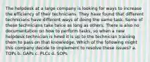 The helpdesk at a large company is looking for ways to increase the efficiency of their technicians. They have found that different technicians have different ways of doing the same task. Some of these technicians take twice as long as others. There is also no documentation on how to perform tasks, so when a new helpdesk technician is hired it is up to the technician training them to pass on that knowledge. Which of the following might this company decide to implement to resolve these issues? a. TOPs b. GAPs c. PLCs d. SOPs