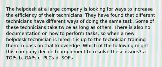 The helpdesk at a large company is looking for ways to increase the efficiency of their technicians. They have found that different technicians have different ways of doing the same task. Some of these technicians take twice as long as others. There is also no documentation on how to perform tasks, so when a new helpdesk technician is hired it is up to the technician training them to pass on that knowledge. Which of the following might this company decide to implement to resolve these issues? a. TOPs b. GAPs c. PLCs d. SOPs