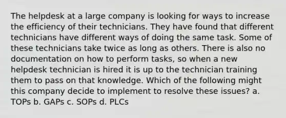 The helpdesk at a large company is looking for ways to increase the efficiency of their technicians. They have found that different technicians have different ways of doing the same task. Some of these technicians take twice as long as others. There is also no documentation on how to perform tasks, so when a new helpdesk technician is hired it is up to the technician training them to pass on that knowledge. Which of the following might this company decide to implement to resolve these issues? a. TOPs b. GAPs c. SOPs d. PLCs