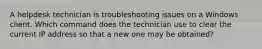 A helpdesk technician is troubleshooting issues on a Windows client. Which command does the technician use to clear the current IP address so that a new one may be obtained?