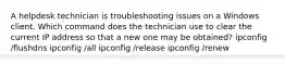 A helpdesk technician is troubleshooting issues on a Windows client. Which command does the technician use to clear the current IP address so that a new one may be obtained? ipconfig /flushdns ipconfig /all ipconfig /release ipconfig /renew