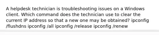 A helpdesk technician is troubleshooting issues on a Windows client. Which command does the technician use to clear the current IP address so that a new one may be obtained? ipconfig /flushdns ipconfig /all ipconfig /release ipconfig /renew