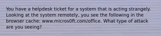 You have a helpdesk ticket for a system that is acting strangely. Looking at the system remotely, you see the following in the browser cache: www.micros0ft.com/office. What type of attack are you seeing?