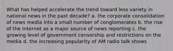 What has helped accelerate the trend toward less variety in national news in the past decade? a. the corporate consolidation of news media into a small number of conglomerates b. the rise of the Internet as a major source of news reporting c. the growing level of government censorship and restrictions on the media d. the increasing popularity of AM radio talk shows