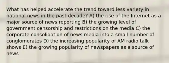 What has helped accelerate the trend toward less variety in national news in the past decade? A) the rise of the Internet as a major source of news reporting B) the growing level of government censorship and restrictions on the media C) the corporate consolidation of news media into a small number of conglomerates D) the increasing popularity of AM radio talk shows E) the growing popularity of newspapers as a source of news