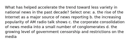 What has helped accelerate the trend toward less variety in national news in the past decade? Select one: a. the rise of the Internet as a major source of news reporting b. the increasing popularity of AM radio talk shows c. the corporate consolidation of news media into a small number of conglomerates d. the growing level of government censorship and restrictions on the media