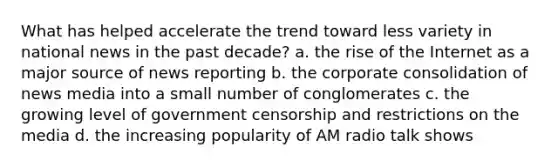 What has helped accelerate the trend toward less variety in national news in the past decade? a. the rise of the Internet as a major source of news reporting b. the corporate consolidation of news media into a small number of conglomerates c. the growing level of government censorship and restrictions on the media d. the increasing popularity of AM radio talk shows