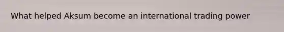 What helped Aksum become an international trading power